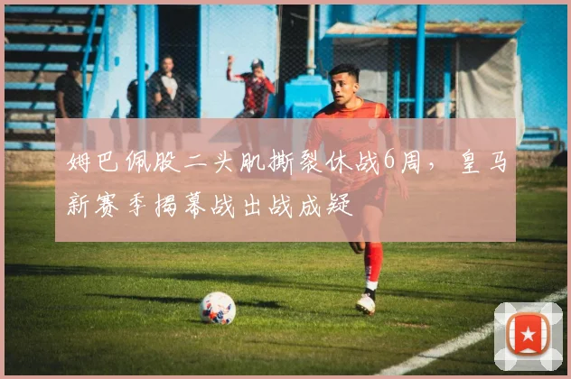姆巴佩股二头肌撕裂休战6周,皇马新赛季揭幕战出战成疑