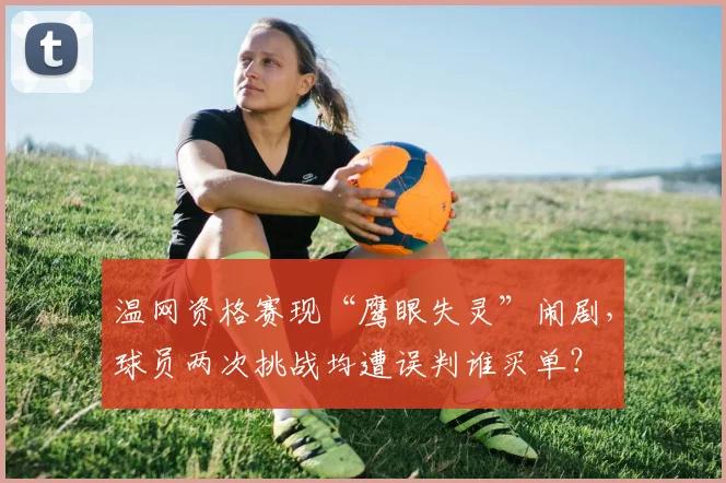 温网资格赛现“鹰眼失灵”闹剧，球员两次挑战均遭误判谁买单？