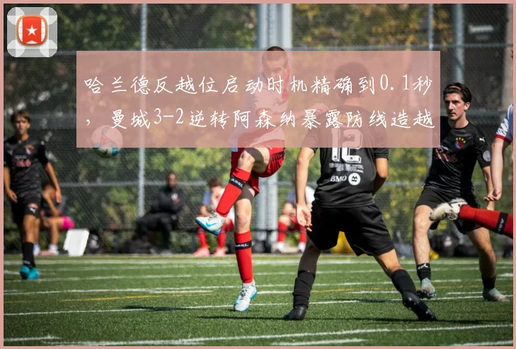 哈兰德反越位启动时机精确到0.1秒,曼城3-2逆转阿森纳暴露防线造越位漏洞