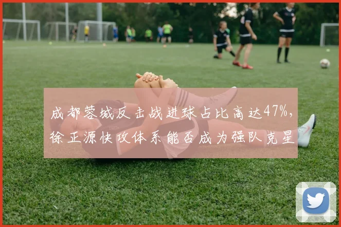 成都蓉城反击战进球占比高达47%,徐正源快攻体系能否成为强队克星?