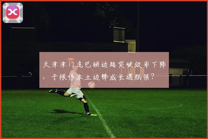 天津津门虎巴顿边路突破效率下降,于根伟本土边锋成长遇瓶颈?