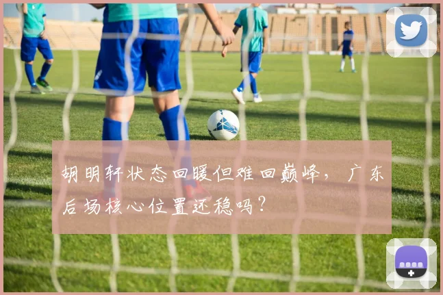 胡明轩状态回暖但难回巅峰，广东后场核心位置还稳吗？